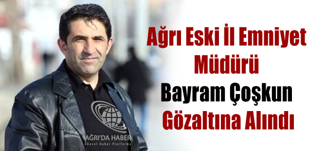 Ağrı Eski İl Emniyet Müdürü Bayram Çoşkun Gözaltına Alındı